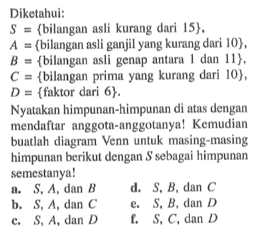 Diketahui: S = {bilangan asli kurang dari 15}, A = {bilangan asli ganjil yang kurang dari 10}, B = {bilangan asli genap antara 1 dan 11}, C = {bilangan prima yang kurang dari 10}, D = {faktor dari 6}. Nyatakan himpunan-himpunan di atas dengan mendaftar anggota-anggotanya! Kemudian buatlah diagram Venn untuk masing-masing himpunan berikut dengan S sebagai himpunan semestanya! a. S, A, dan B d. S, B, dan C b. S, A, dan C e. S, B, dan D c. S, A, dan D f. S, C, dan D