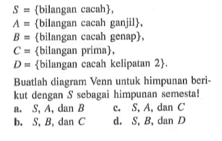 S = {bilangan cacah} , A = {bilangan cacah ganjil}, B = {bilangan cacah genap} , C = {bilangan prima} , D = {bilangan cacah kelipatan 2}. Buatlah diagram Venn untuk himpunan berikut dengan S sebagai himpunan semesta! a. S, A, dan B b. S, B, dan C c. S, A, dan C d. S, B, dan D