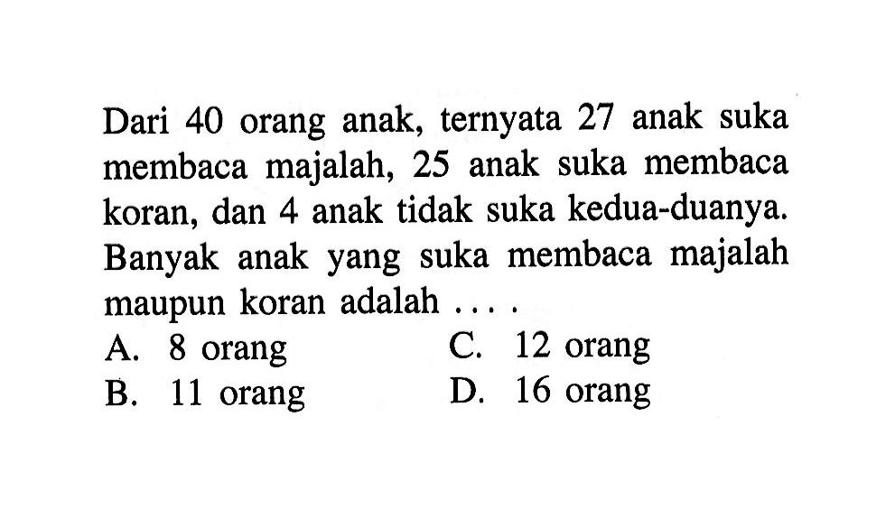 Dari 40 orang anak, ternyata 27 anak suka membaca majalah, 25 anak suka membaca koran, dan 4 anak tidak suka kedua-duanya. Banyak anak yang suka membaca majalah maupun koran adalah 
 A. 8 orang 
 B. 11 orang 
 C. 12 orang 
 D. 16 orang