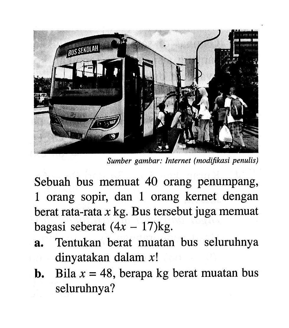 Sebuah bus memuat 40 orang penumpang orang, 1  sopir, dan 1 orang kernet  dengan berat rata-rata x kg. Bus tersebut juga memuat bagasi seberat (4x - 17)kg. a. Tentukan berat muatan bus seluruhnya dinyatakan dalam x! b. Bila x = 48, berapa kg berat muatan bus seluruhnya?