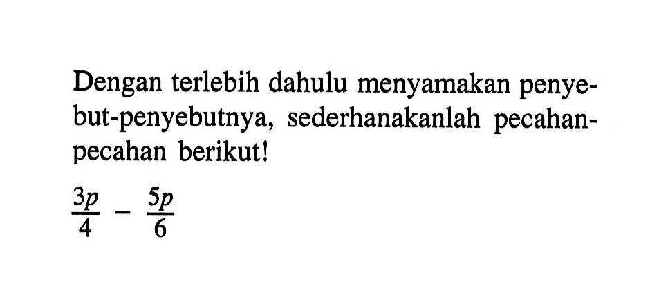 Dengan terlebih dahulu menyamakan penye-but-penyebutnya, sederhanakanlah pecahan-pecahan berikut! 3p/4 - 5p/6