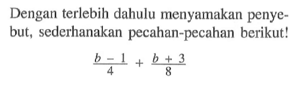 Dengan terlebih dahulu menyamakan penyebut, sederhanakan pecahan-pecahan berikut! (b - 1)/4 + (b + 3)/8