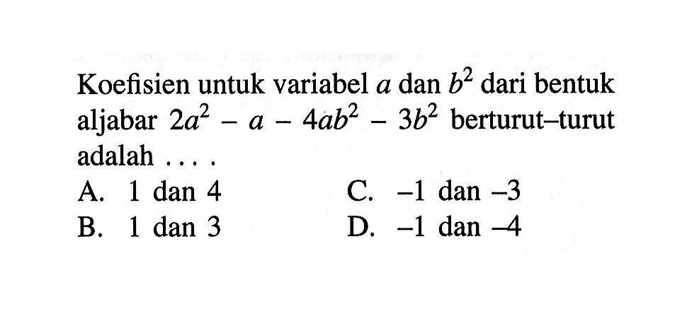 Koefisien untuk variabel a dan b^2 dari bentuk aljabar 2a^2 - a - 4ab^2 - 3b^2 berturut-turut adalah 
 A. 1 dan 4 
 B. 1 dan 3 
 C. -1 dan -3 
 D. -1 dan -4