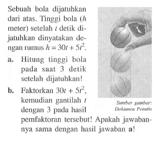 Sebuah bola dijatuhkan dari atas. Tinggi bola (h meter) setelah  t detik dijatuhkan dinyatakan dengan rumus  h=30t+5t^2 .a. Hitung tinggi bola pada saat 3 detik setelah dijatuhkan!b. Faktorkan  30t+5t^2 , kemudian gantilah t dengan 3 pada hasil pemfaktoran tersebut! Apakah jawabannya sama dengan hasil jawaban a!Sumber gambar: Dokumen Penulis