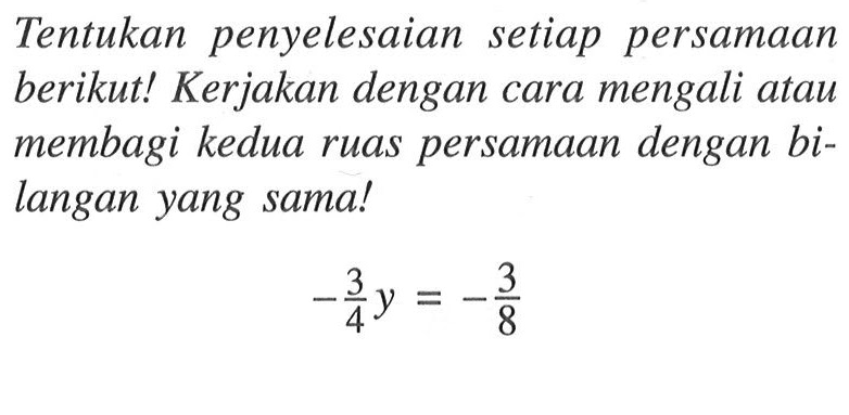 Tentukan penyelesaian setiap persamaan berikut! Kerjakan dengan cara mengali atau membagi kedua ruas persamaan dengan bi- langan yang sama! -3/4y = -3/8