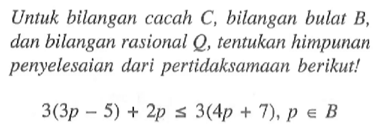 Untuk bilangan cacah C, bilangan bulat B, dan bilangan rasional Q, tentukan himpunan penyelesaian dari pertidaksamaan berikut ! 3(3p - 5) + 2p <= 3(4p + 7), p e B