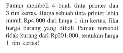 Paman membeli 4 buah tinta  printer dan 3 rim kertas. Harga sebuah tinta printer lebih murah Rp4.000 dari harga 1 rim kertas , Jika harga barang yang dibeli Paman tersebut tidak kurang dari Rp201.000 , tentukan harga 1 rim kertas!