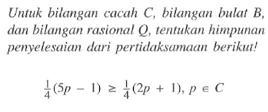 Untuk bilangan cacah C, bilangan bulat B, dan bilangan rasional Q, tentukan himpunan penyelesaian dari pertidaksamaan berikut! 1/4(5p - 1) >= 1/4(2p + 1) , p e C