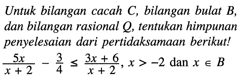 Untuk bilangan cacah C, bilangan bulat B, dan bilangan rasional Q, tentukan himpunan penyelesaian dari pertidaksamaan berikut! 5x/(x + 2) - 3/4 <= (3x + 6)/(x + 2), x > -2 dan x e B