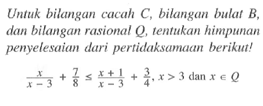 Untuk bilangan cacah C, bilangan bulat B, dan bilangan rasional Q, tentukan himpunan penyelesaian dari pertidaksamaan berikut! x / (x - 3) + 7/8 <= (x + 1)/(x - 3) + 3/4, x > 3 dan x e Q