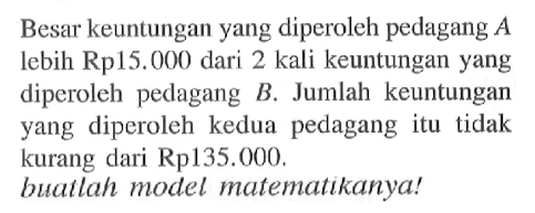 Besar keuntungan yang diperoleh pedagang A lebih Rp15.000 dari 2 kali keuntungan yang diperoleh pedagang B. Jumlah keuntungan yang   diperoleh kedua pedagang itu tidak kurang dari Rp135.000. buatlah model matematikanya!