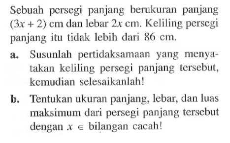 Sebuah persegi panjang berukuran panjang (3x + 2) cm dan lebar 2x cm. Keliling persegi panjang itu tidak lebih dari 86 cm. a. Susunlah pertidaksamaan yang menyatakan keliling persegi panjang tersebut, kemudian selesaikanlah! b. Tentukan ukuran panjang, lebar, dan luas maksimum dari persegi panjang tersebut dengan x bilangan cacah!