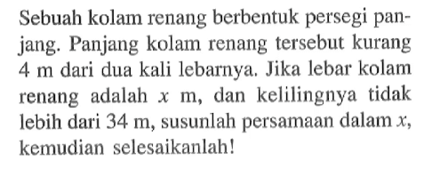 Sebuah kolam renang berbentuk persegi panjang. Panjang kolam renang tersebut kurang 4 m dari dua kali lebarnya. Jika lebar kolam renang adalah x m, dan kelilingnya tidak lebih dari 34 m, susunlah persamaan dalam x, kemudian selesaikanlah!