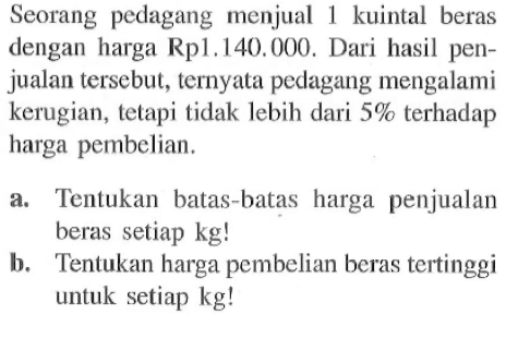 Seorang pedagang menjual 1 kuintal beras dengan harga Rp1,140.000. Dari hasil penjualan tersebut, ternyata pedagang mengalami kerugian, tetapi tidak lebih dari 5% terhadap harga pembelian. a Tentukan batas-batas harga penjualan beras setiap kg! b. Tentukan harga pembelian beras tertinggi untuk setiap kg!