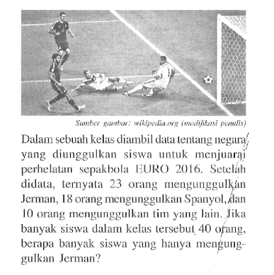 Dalam sebuath kelas diambil data tentang negara yang diunggulkan siswa untuk menjuari perhelatan  sepakbola EURO 2016. Setelah didata, ternyata 23 orang mengunggulkan Jerman, 18 orang mengunggulkan Spanyol, dan  10 orang mengunggulkan tim yang lain. Jika banyak siswa dalamn kelas lersebul 40 orang, berapa banyak siswa yang hanya mengunggulkan Jerman?