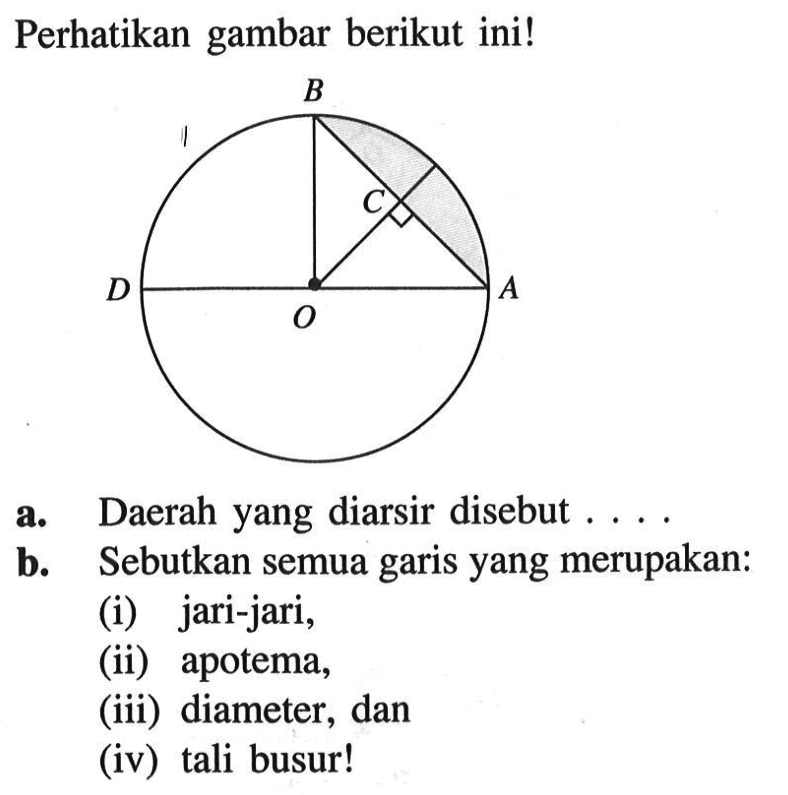 Perhatikan gambar berikut ini! B C D O A a. Daerah yang diarsir disebut .... b. Sebutkan semua garis yang merupakan: (i) jari-jari, (ii) apotema, (iii) diameter, dan (iv) tali busur!