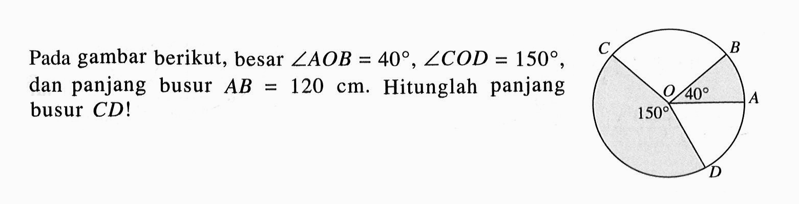 Pada gambar berikut, besar sudut AOB=40, sudut COD=150, dan panjang busur AB=120 cm. Hitunglah panjang busur CD! 