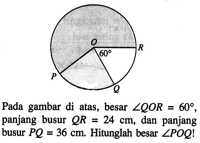 60 Pada gambar di atas, besar sudut QOR=60, panjang busur QR=24 cm, dan panjang busur PQ=36 cm. Hitunglah besar sudut POQ!