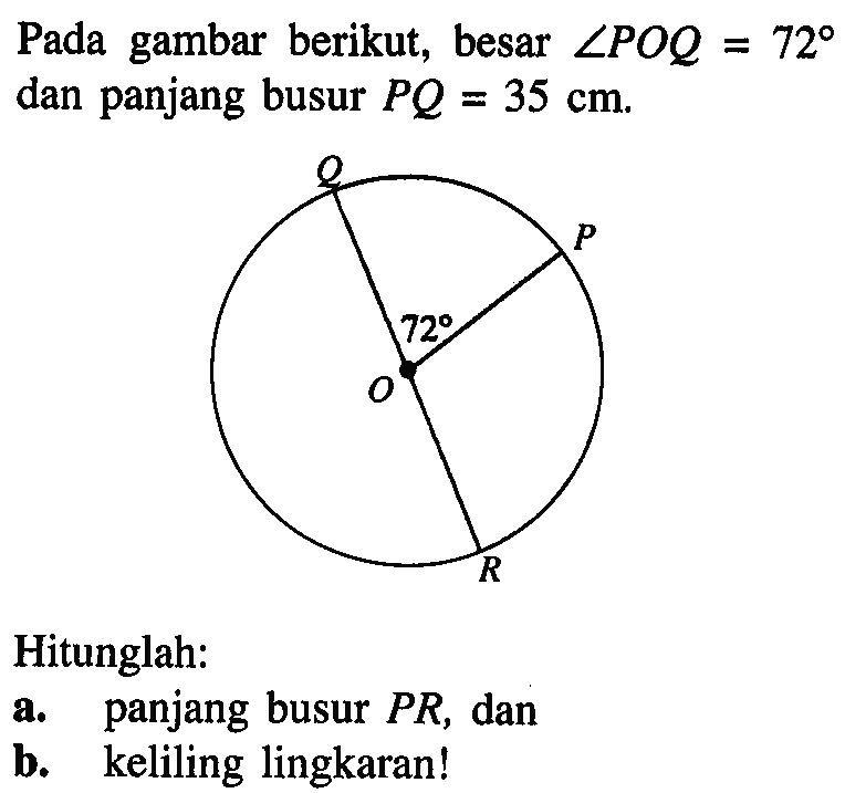 Pada gambar berikut, besar sudut POQ=72 dan panjang busur PQ=35 cm.Hitunglah:a. panjang busur PR, danb. keliling lingkaran!