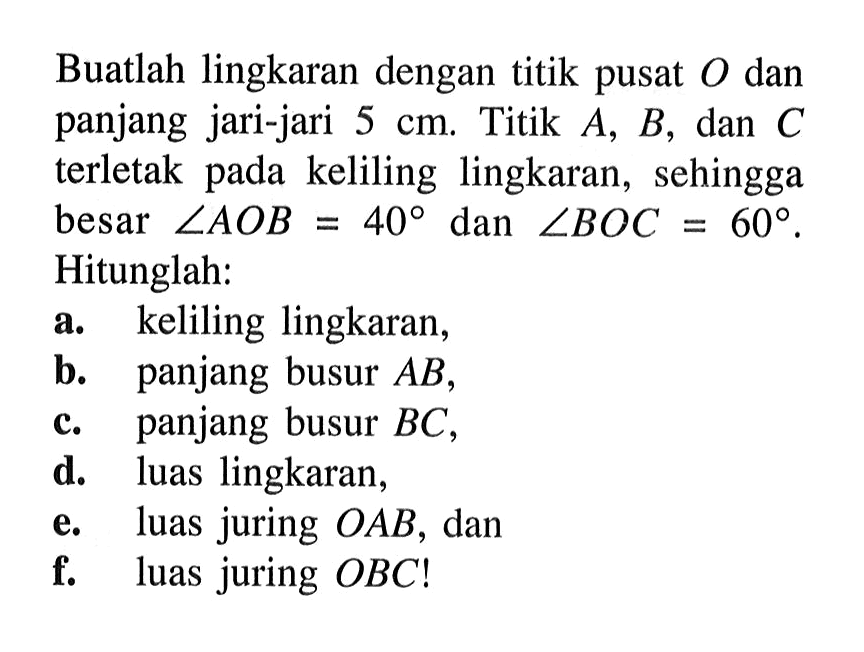 Buatlah lingkaran dengan titik pusat O dan panjang jari-jari 5cm. Titik A,B,dan C terletak pada keliling lingkaran, sehingga besar sudut AOB=40 dan  sudut BOC=60. Hitunglah:a. keliling lingkaran,b. panjang busur A,c. panjang busur BC,d. luas lingkaran,e. luas juring OAB, danf. luas juring OBC!