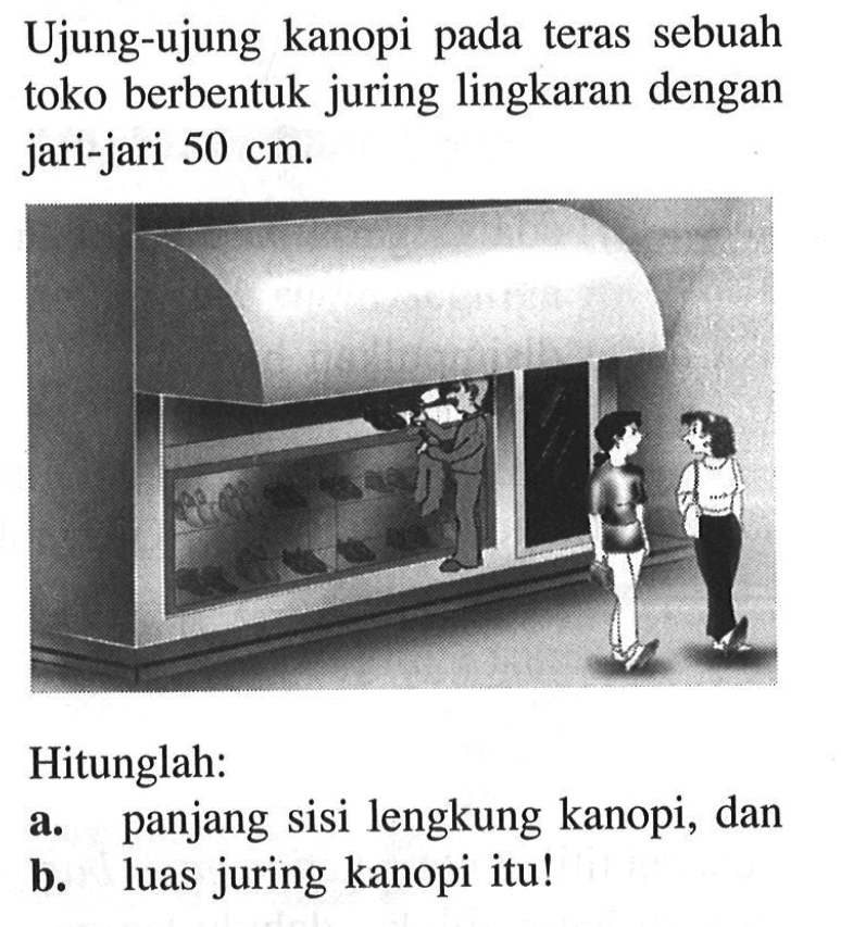 Ujung-ujung kanopi pada teras sebuah toko berbentuk juring lingkaran dengan jari-jari 50 cm. Hitunglah: 
a. panjang sisi lengkung kanopi, dan 
b. luas juring kanopi itu!