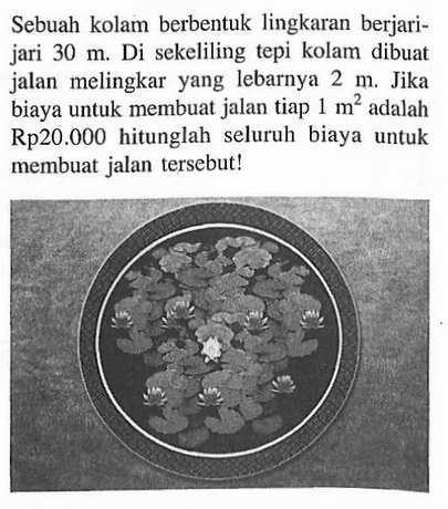 Sebuah kolam berbentuk lingkaran berjari-jari 30 m . Di sekeliling tepi kolam dibuat jalan melingkar yang lebarnya 2 m. Jika biaya untuk membuat jalan tiap 1 m^2 adalah Rp20.000 hitunglah seluruh biaya untuk membuat jalan tersebut!