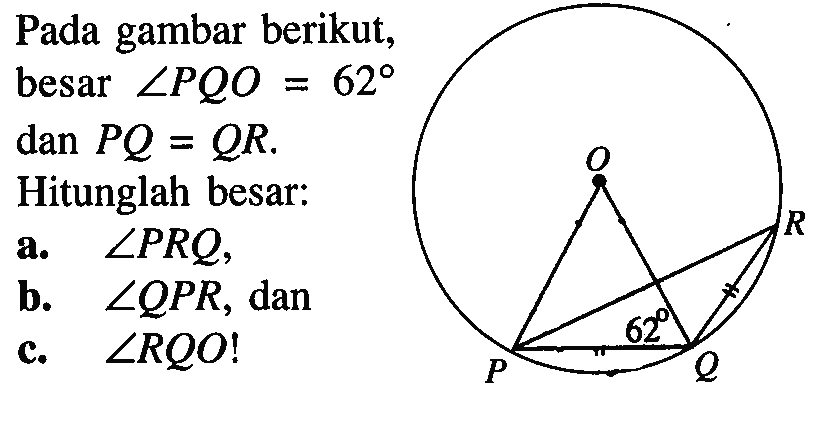 Pada gambar berikut, besar sudut PQO = 62 dan PQ = QR. Hitunglah besar: a. sudut PRQ, b. sudut QPR, dan c. sudut RQO! O R 62 P Q 