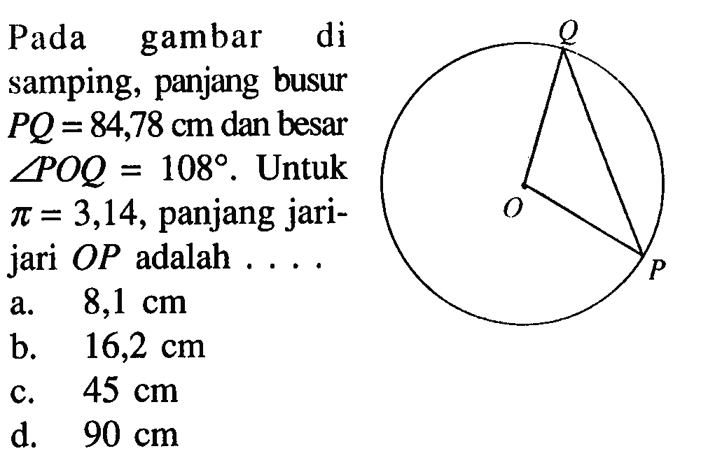 Pada gambar di samping, panjang busur PQ=84,78 cm dan besar sudut POQ=108. Untuk pi=3,14, panjang jari-jari OP adalah  .... 
