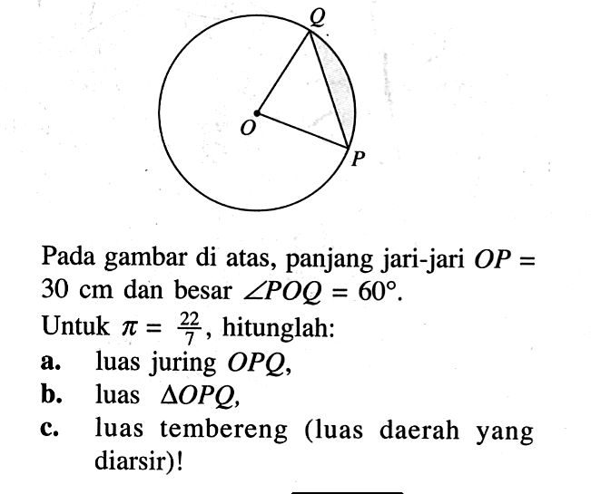 OPQ Pada gambar di atas, panjang jari-jari  OP=   30 cm  dan besar  sudut POQ=60 .Untuk  pi=22/7 , hitunglah:a. luas juring  OPQ ,b. luas  segitiga OPQ ,c. luas tembereng (luas daerah yang diarsir)!