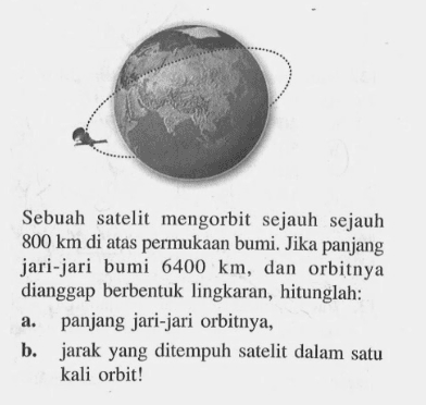 Sebuah satelit mengorbit sejauh sejauh 800 km di atas permukaan bumi. Jika panjang jari-jari bumi 6400 km, dan orbitnya dianggap berbentuk lingkaran, hitunglah:a. panjang jari-jari orbitnya,b. jarak yang ditempuh satelit dalam satu kali orbit!