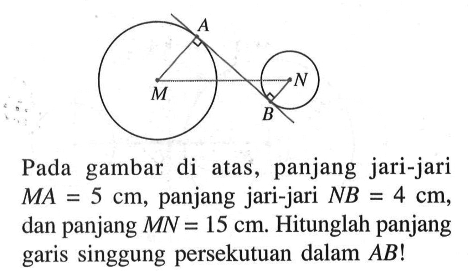 A M N B Pada gambar di atas, panjang jari-jari MA=5 cm, panjang jari-jari NB=4 cm, dan panjang MN=15 cm. Hitunglah panjang garis singgung persekutuan dalam AB!