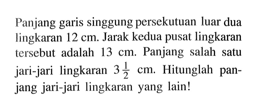 Panjang garis singgung persekutuan luar dua lingkaran 12 cm. Jarak kedua pusat lingkaran tersebut adalah 13 cm. Panjang salah satu jari-jari lingkaran 3 1/2 cm. Hitunglah panjang jari-jari lingkaran yang lain!