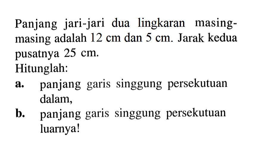 Panjang jari-jari dua lingkaran masing-masing adalah  12 cm  dan  5 cm . Jarak kedua pusatnya  25 cm . Hitunglah: a. panjang garis singgung persekutuan dalam, b. panjang garis singgung persekutuan luarnya!