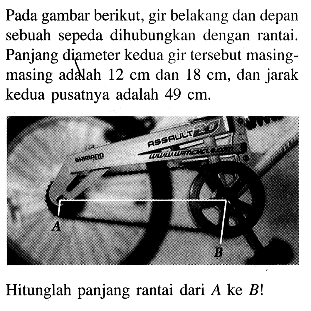 Pada gambar berikut, gir belakang dan depan sebuah sepeda dihubungkan dengan rantai. Panjang diameter kedua gir tersebut masingmasing addah  12 cm  dan  18 cm , dan jarak kedua pusatnya adalah  49 cm . Hitunglah panjang rantai dari  A  ke  B ! 