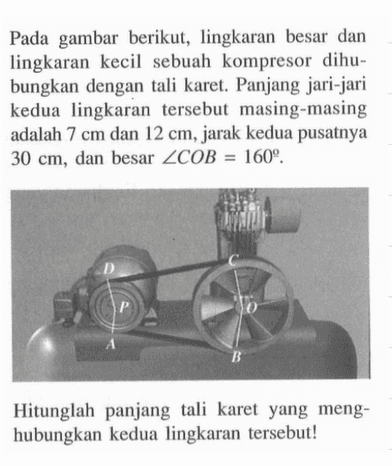 Pada gambar berikut, lingkaran besar dan lingkaran kecil sebuah kompresor dihubungkan dengan tali karet. Panjang jari-jari kedua lingkaran tersebut masing-masing adalah 7 cm dan 12 cm, jarak kedua pusatnya 30 cm, dan besar sudut COB=160.Hitunglah panjang tali karet yang menghubungkan kedua lingkaran tersebut!