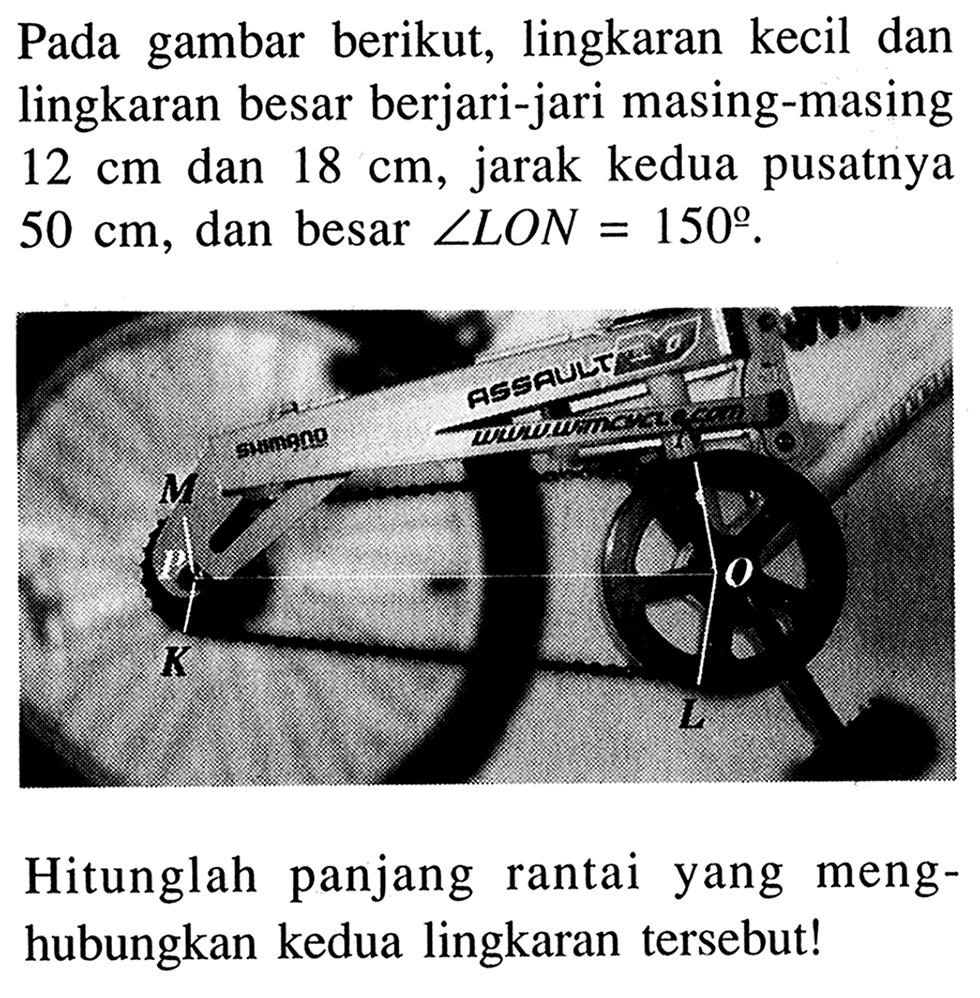 Pada gambar berikut, lingkaran kecil dan lingkaran besar berjari-jari masing-masing 12 cm dan 18 cm, jarak kedua pusatnya 50 cm, dan besar sudut LON=150.Hitunglah panjang rantai yang menghubungkan kedua lingkaran tersebut!