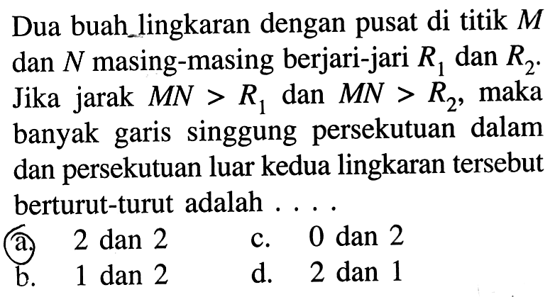 Dua buahlingkaran dengan pusat di titik M dan N masing-masing berjari-jari R1 dan R2. Jika jarak MN>R1 dan MN>R2, maka banyak garis singgung persekutuan dalam dan persekutuan luar kedua lingkaran tersebut berturut-turut adalah .... 