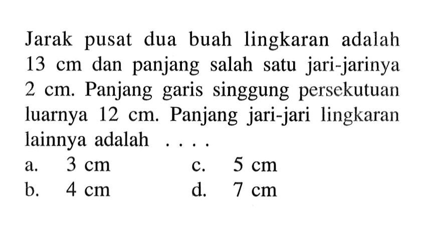 Jarak pusat dua buah lingkaran adalah 13 cm dan panjang salah satu jari-jarinya  2 cm. Panjang garis singgung persekutuan luarnya 12 cm. Panjang jari-jari lingkaran lainnya adalah ....