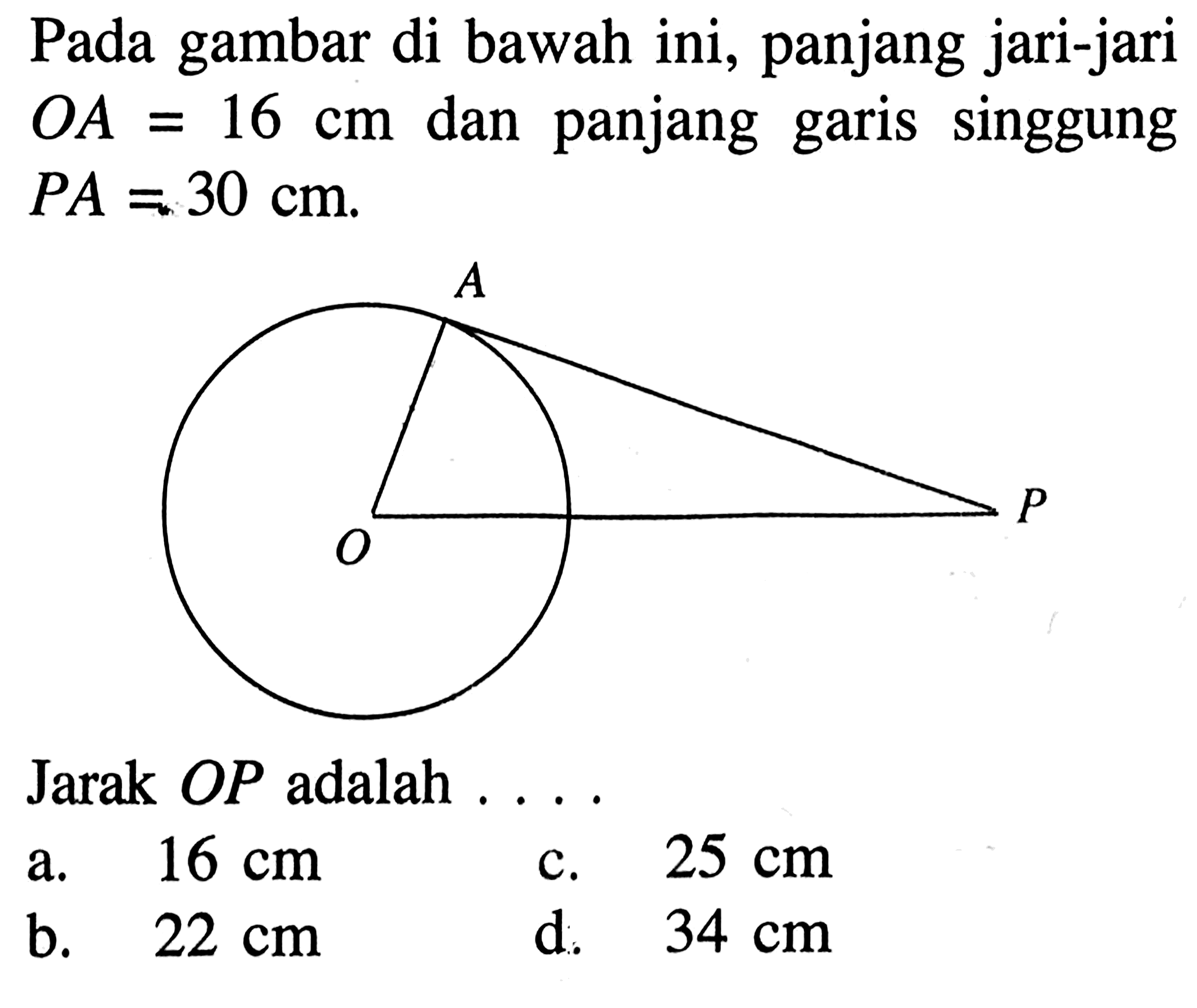 Pada gambar di bawah ini, panjang jari-jari OA=16 cm  dan panjang garis singgung PA=30 cm.
Jarak  O P  adalah  .... A P O
a.  16 cm 
c.  25 cm 
b.  22 cm 
d.  34 cm 