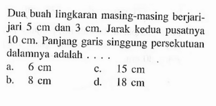 Dua buah lingkaran masing-masing berjari-jari 5 cm dan 3 cm. Jarak kedua pusatnya 10 cm. Panjang garis singgung persekutuan dalamnya adalah ....