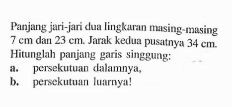 Panjang jari-jari dua lingkaran masing-masing 7 cm dan 23 cm. Jarak kedua pusatnya 34 cm. Hitunglah panjang garis singgung:a. persekutuan dalamnya,b. persekutuan luarnya!