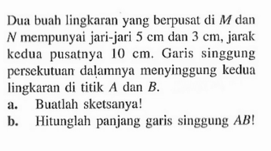 Dua buah lingkaran yang berpusat di M dan N mempunyai jari-jari 5 cm dan 3 cm, jarak kedua pusatnya 10 cm. Garis singgung persekutuan dalamnya menyinggung kedua lingkaran di titik A dan B.a. Buatlah sketsanya!b. Hitunglah panjang garis singgung AB!