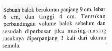 Sebuah balok berukuran panjang 9 cm , lebar 6 cm , dan tinggi 4 cm. Tentukan. perbandingan volume balok sebelum dan sesudah diperbesar jika masing-masing rusuknya diperpanjang 3 kali dari ukuran semula.  