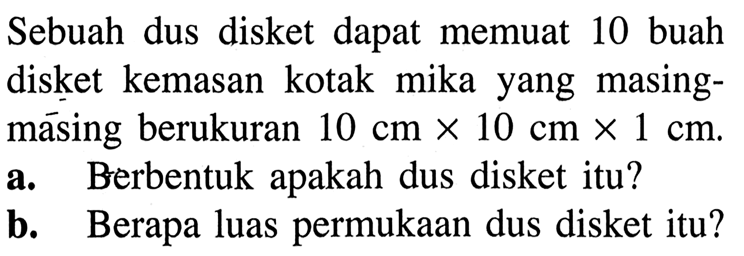 Sebuah dus disket dapat memuat 10 buah disket kemasan kotak mika yang masing-masing berukuran 10 cm x 10 cm x 1 cm. 
a. Berbentuk apakah dus disket itu? 
b. Berapa luas permukaan dus disket itu?