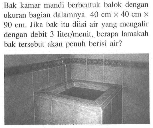 Bak kamar mandi berbentuk balok dengan ukuran bagian dalamnya 40 cm x 40 cm x  90 cm. Jika bak itu diisi air yang mengalir dengan debit 3 liter/menit, berapa lamakah bak tersebut akan penuh berisi air?