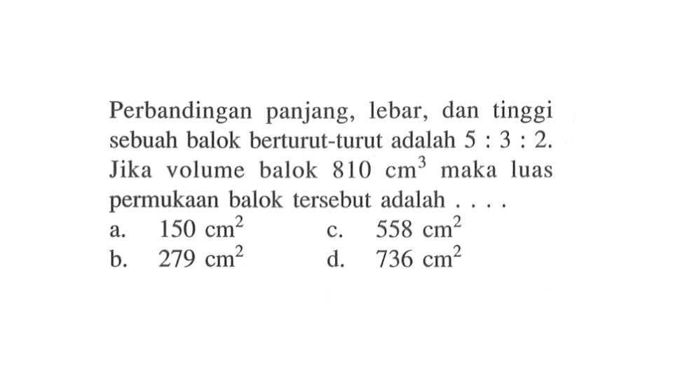 Perbandingan panjang, lebar, dan tinggi sebuah balok berturut-turut adalah  5: 3: 2. Jika volume balok  810 cm^3  maka luas permukaan balok tersebut adalah  ....