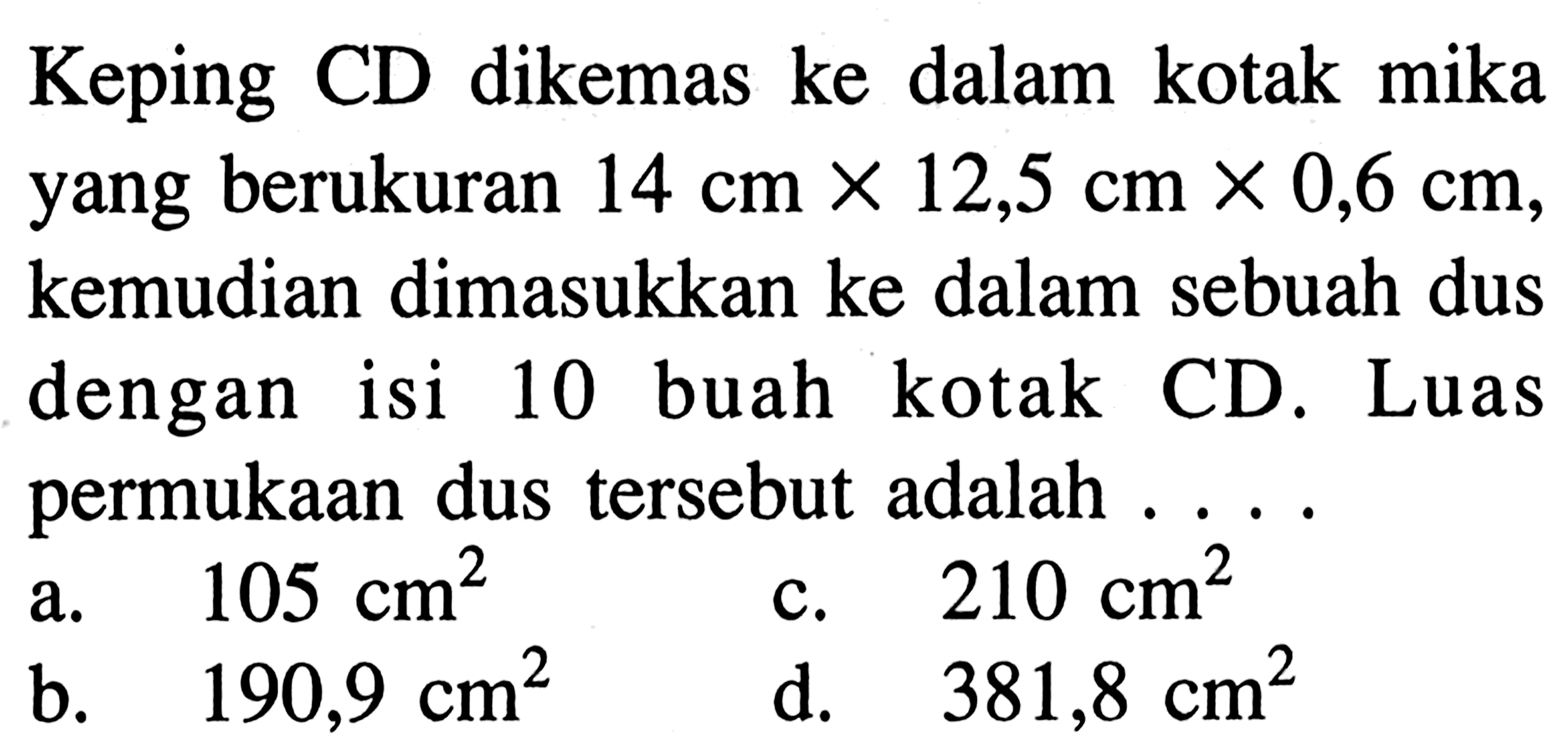 Keping CD dikemas ke dalam kotak mika yang berukuran  14 cm x 12,5 cm x 0,6 cm , kemudian dimasukkan ke dalam sebuah dus dengan isi 10 buah kotak CD. Luas permukaan dus tersebut adalah ....
