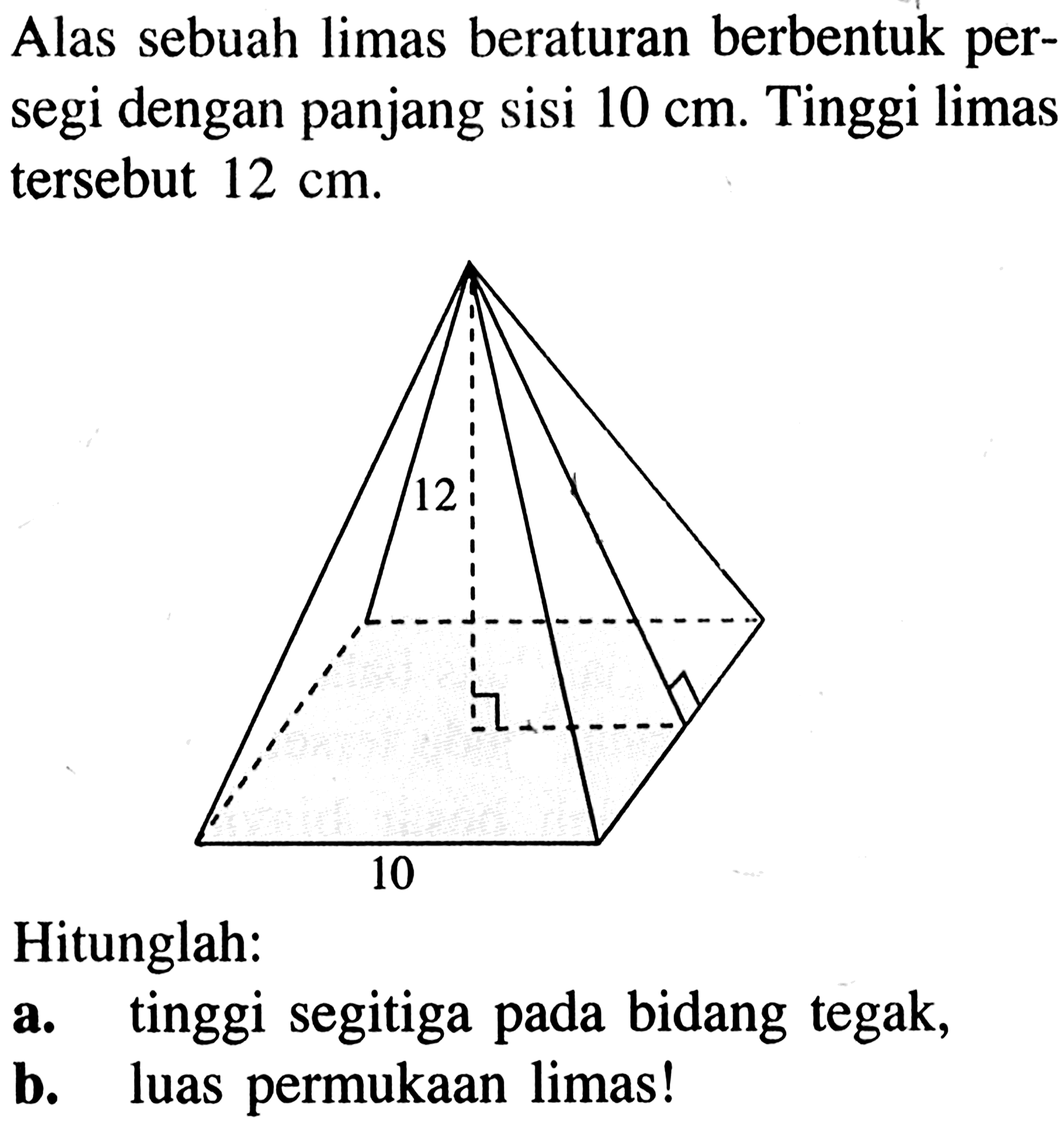 Alas sebuah limas beraturan berbentuk persegi dengan panjang sisi 10 cm. Tinggi limas tersebut 12 cm. 12 10Hitunglah:a. tinggi segitiga pada bidang tegak, b. luas permukaan limas! 