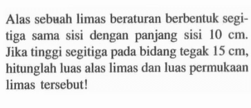 Alas sebuah limas beraturan berbentuk segitiga sama sisi dengan panjang sisi 10 cm. Jika tinggi segitiga pada bidang tegak 15 cm, hitunglah luas alas limas dan luas permukaan limas tersebut!