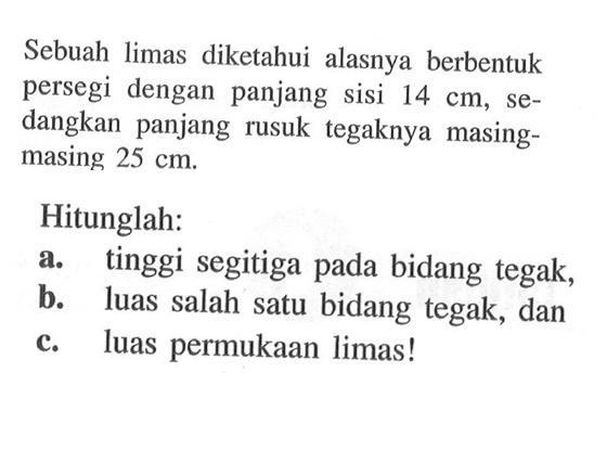 Sebuah limas diketahui alasnya berbentuk persegi dengan panjang sisi  14 cm, sedangkan panjang rusuk tegaknya masingmasing  25 cm .Hitunglah:a. tinggi segitiga pada bidang tegak,b. luas salah satu bidang tegak, danc. luas permukaan limas!